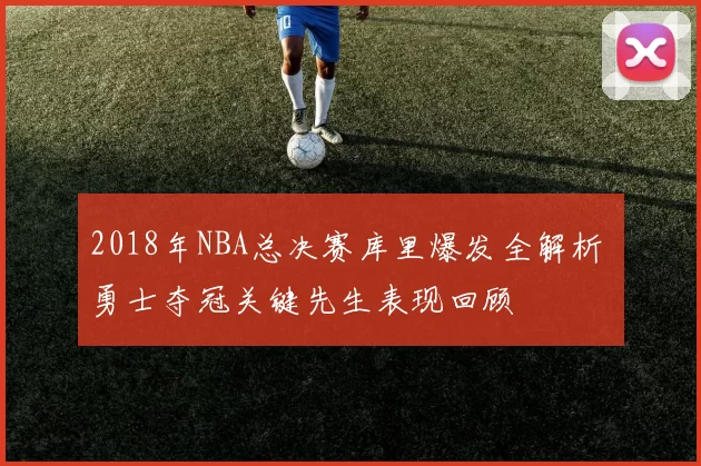 2018年NBA总决赛库里爆发全解析 勇士夺冠关键先生表现回顾