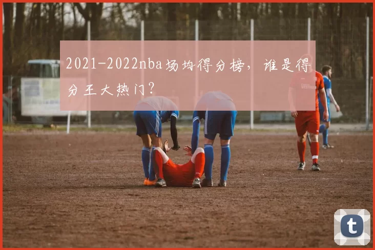 2021-2022nba场均得分榜，谁是得分王大热门？