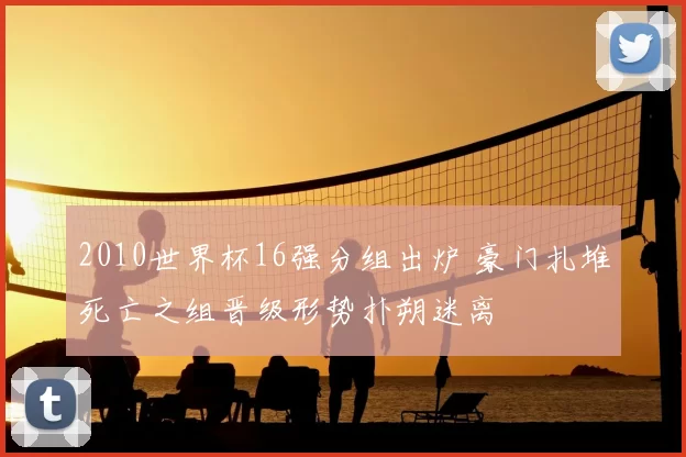 2010世界杯16强分组出炉 豪门扎堆死亡之组晋级形势扑朔迷离