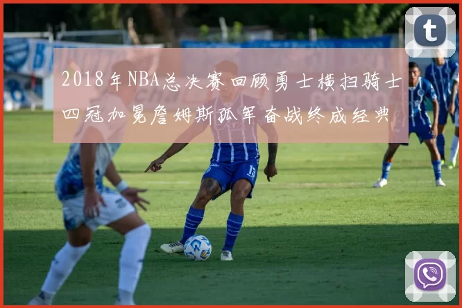 2018年NBA总决赛回顾勇士横扫骑士四冠加冕詹姆斯孤军奋战终成经典