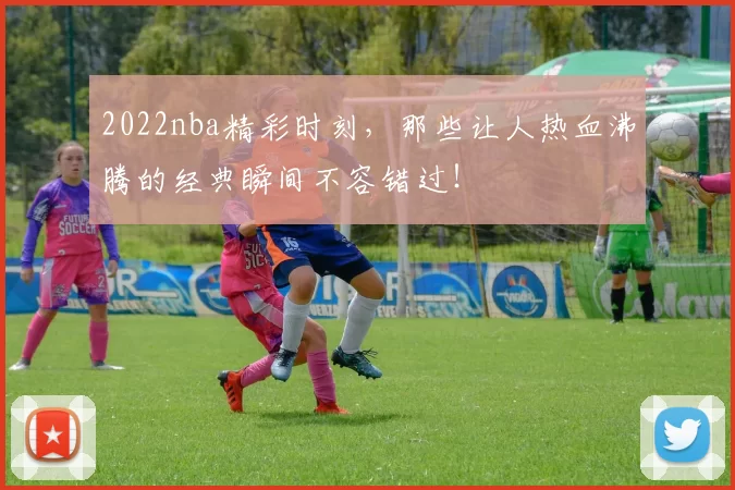 2022nba精彩时刻，那些让人热血沸腾的经典瞬间不容错过！