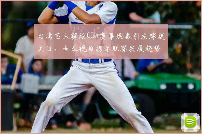 台湾艺人解读CBA赛事现象引发球迷关注，专业视角揭示联赛发展趋势