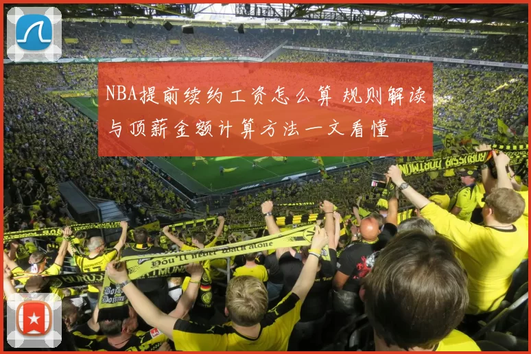 NBA提前续约工资怎么算 规则解读与顶薪金额计算方法一文看懂