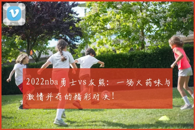 2022nba勇士vs灰熊：一场火药味与激情并存的精彩对决！