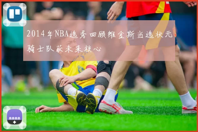 2014年NBA选秀回顾维金斯当选状元骑士队获未来核心