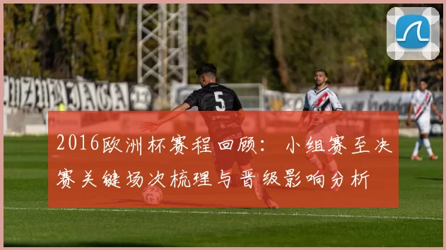 2016欧洲杯赛程回顾:小组赛至决赛关键场次梳理与晋级影响分析