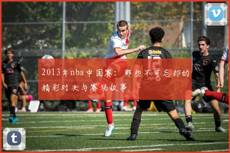 2013年nba中国赛:那些不可忘却的精彩对决与赛场故事