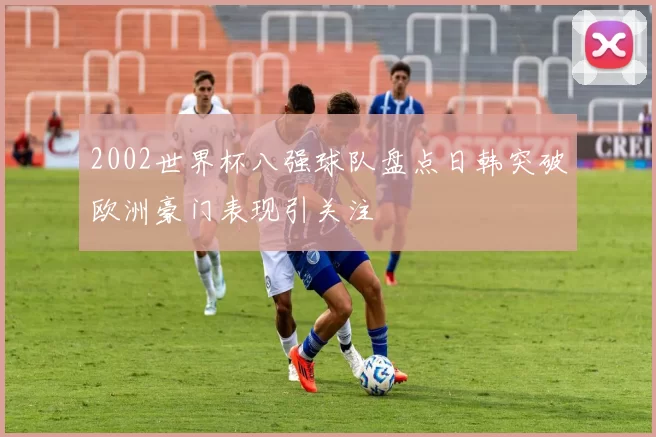 2002世界杯八强球队盘点日韩突破欧洲豪门表现引关注