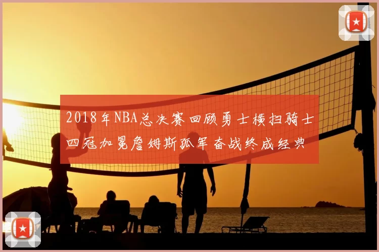 2018年NBA总决赛回顾勇士横扫骑士四冠加冕詹姆斯孤军奋战终成经典