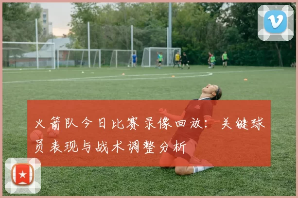 火箭队今日比赛录像回放：关键球员表现与战术调整分析