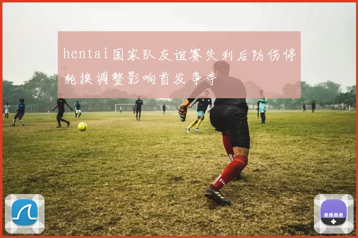 hentai国家队友谊赛失利后防伤停轮换调整影响首发争夺