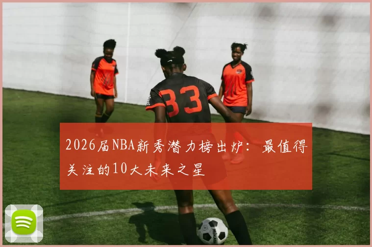 2026届NBA新秀潜力榜出炉：最值得关注的10大未来之星