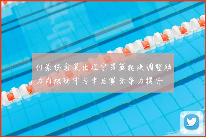 付豪伤愈复出辽宁男篮轮换调整助力内线防守与季后赛竞争力提升