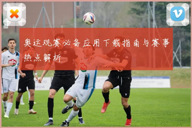 奥运观赛必备应用下载指南与赛事热点解析