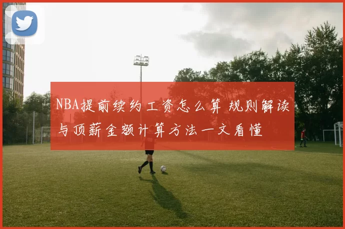 NBA提前续约工资怎么算 规则解读与顶薪金额计算方法一文看懂