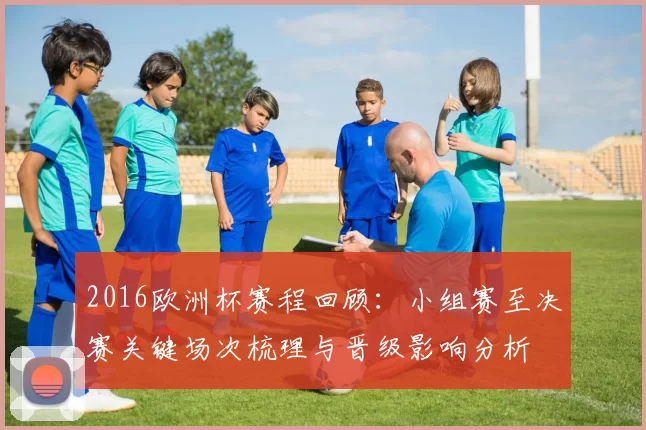 2016欧洲杯赛程回顾：小组赛至决赛关键场次梳理与晋级影响分析