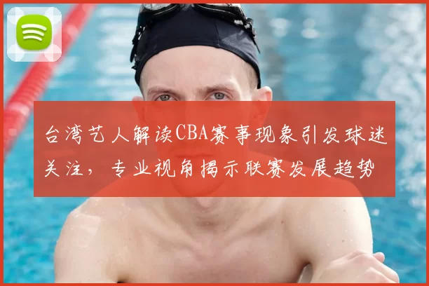 台湾艺人解读CBA赛事现象引发球迷关注，专业视角揭示联赛发展趋势