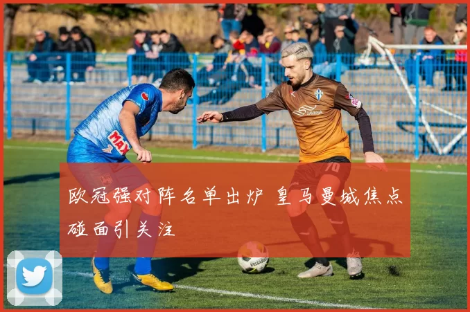 欧冠强对阵名单出炉 皇马曼城焦点碰面引关注