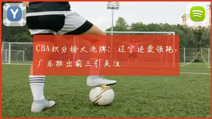 CBA积分榜大洗牌：辽宁逆袭领跑，广东跌出前三引关注