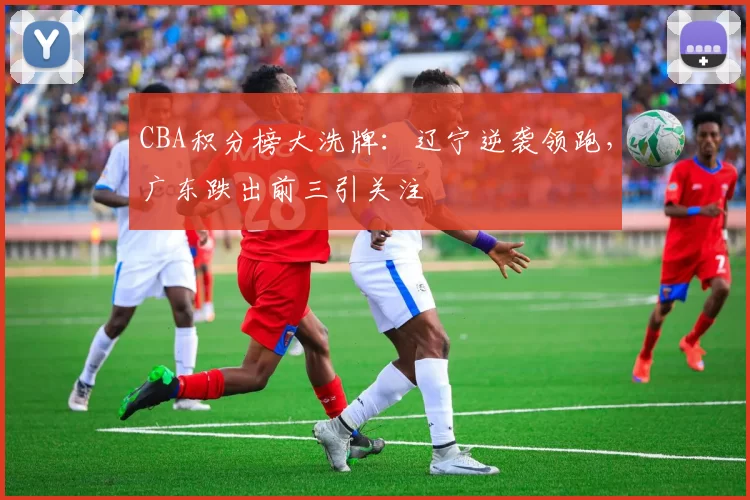 CBA积分榜大洗牌:辽宁逆袭领跑,广东跌出前三引关注