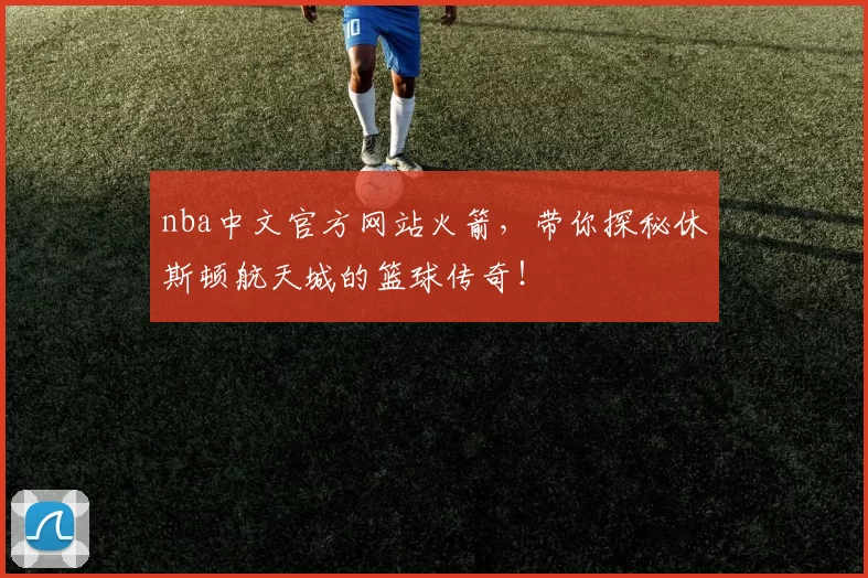 nba中文官方网站火箭，带你探秘休斯顿航天城的篮球传奇！