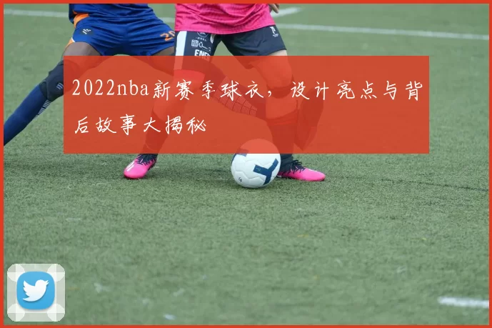 2022nba新赛季球衣,设计亮点与背后故事大揭秘