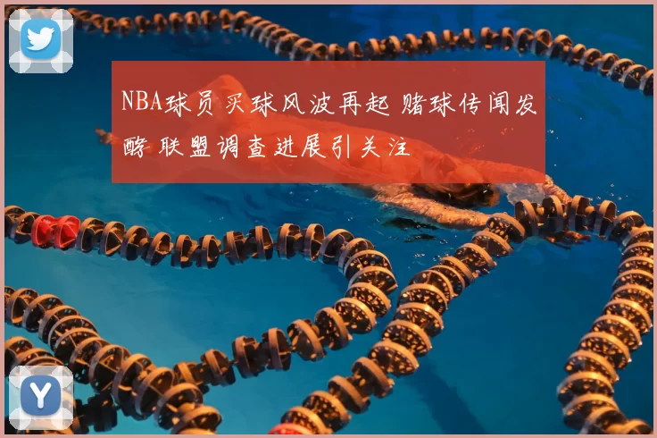 NBA球员买球风波再起 赌球传闻发酵 联盟调查进展引关注